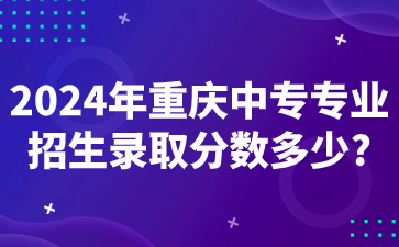 2024年重庆中专专业招生录取分数多少?