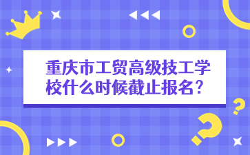 重庆市工贸高级技工学校什么时候截止报名？