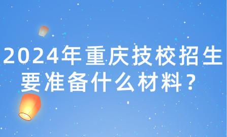 2024年重庆技校招生要准备什么材料？