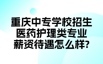 重庆中专学校招生医药护理类专业薪资待遇怎么样?