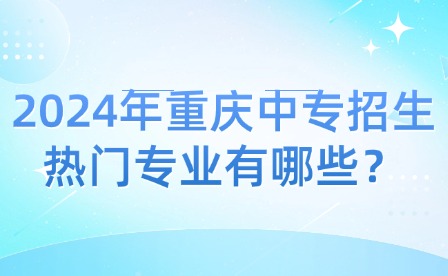 2024年重庆中专招生热门专业有哪些？