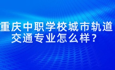 重庆中职学校城市轨道交通专业怎么样？