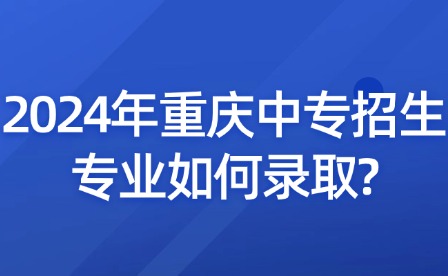 2024年重庆中专招生专业如何录取?