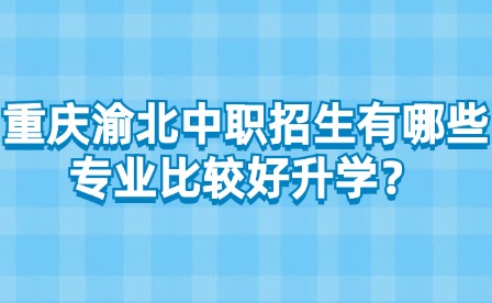 重庆渝北中职招生有哪些专业比较好升学？