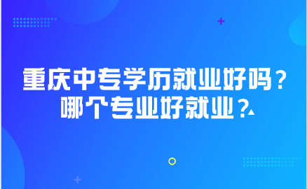 重庆中专学历就业好吗？重庆中专哪个专业好就业？
