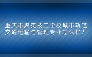 重庆市聚英技工学校城市轨道交通运输与管理专业怎么样？