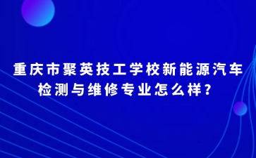 重庆市聚英技工学校新能源汽车检测与维修专业怎么样？
