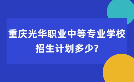 2025年重庆光华职业中等专业学校招生计划多少?
