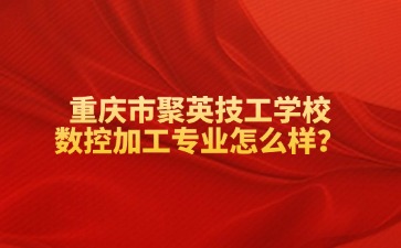 重庆市聚英技工学校数控加工专业怎么样？